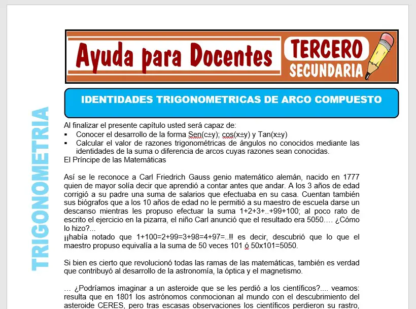 Aquí adquirirás una ficha de Identidades de Arco Compuesto para Tercero de Secundaria o alumnos que tengan 13 años, esta ficha se realizado para el curso de Física. Esta ficha educativa lo podrás descargar GRATIS en formatos: PDF y WORD al finalizar este contenido. Imagen de la Ficha de Identidades de Arco Compuesto Ahora podrás ver una captura de pantalla de la ficha de Física que te brindamos en esta oportunidad. Para poder tener esta ficha educativa solo debes hacer click en el formato que prefieras descargar. También te invitamos a seguir navegando en este sitio web para que puedas descargar más recursos de ayuda. Contenido de la Ficha En este recurso educativo de Física podrás tener algunos conceptos y actividades muy importantes sobre Identidades de Arco Compuesto, ahora veras parte de su contenido: 1.- Simplificar: 2.- Si: ++= Calcular: M=TanTan+TanTan+TgTan 3.- Simplificar. Q=Sen(30º+A)+Cos(60º+A) 4.- A que es igual: U=Senx+Sen(x-60º)+Sen(x+60º) 5.- Se sabe que: Tan=3; Tan(-)=2 Tan(-)=1 Calcular Tan 6.- Factorizar: • • 4Sen • • • • Deseando que esta ficha educativa será de mucha ayuda para el aprendizaje y enseñanza de los estudiantes de Tercero de Secundaria. Con tan solo UN CLICK encontraras este gran material sobre Identidades de Arco Compuesto, que te presentaremos a continuación: Descargar Gratis la Ficha de Identidades de Arco Compuesto Aquí adquirirás una ficha de Identidades de Arco Compuesto para Tercero de Secundaria o alumnos que tengan 13 años, esta ficha se realizado para el curso de Física. Esta ficha educativa lo podrás descargar GRATIS en formatos: PDF y WORD al finalizar este contenido. Imagen de la Ficha de Identidades de Arco Compuesto Ahora podrás ver una captura de pantalla de la ficha de Física que te brindamos en esta oportunidad. Para poder tener esta ficha educativa solo debes hacer click en el formato que prefieras descargar. También te invitamos a seguir navegando en este sitio web para que puedas descargar más recursos de ayuda. Contenido de la Ficha En este recurso educativo de Física podrás tener algunos conceptos y actividades muy importantes sobre Identidades de Arco Compuesto, ahora veras parte de su contenido: 1.- Simplificar: 2.- Si: ++= Calcular: M=TanTan+TanTan+TgTan 3.- Simplificar. Q=Sen(30º+A)+Cos(60º+A) 4.- A que es igual: U=Senx+Sen(x-60º)+Sen(x+60º) 5.- Se sabe que: Tan=3; Tan(-)=2 Tan(-)=1 Calcular Tan 6.- Factorizar: • • 4Sen • • • • Deseando que esta ficha educativa será de mucha ayuda para el aprendizaje y enseñanza de los estudiantes de Tercero de Secundaria. Con tan solo UN CLICK encontraras este gran material sobre Identidades de Arco Compuesto, que te presentaremos a continuación: Descargar Gratis la Ficha de Identidades de Arco Compuesto